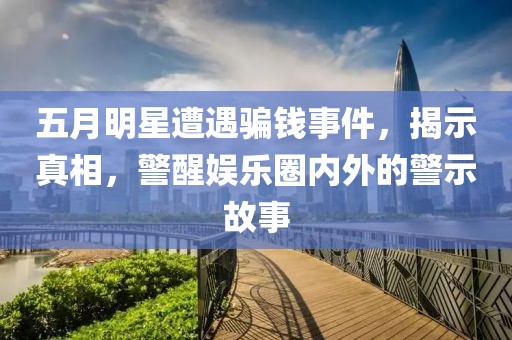 五月明星遭遇骗钱事件，揭示真相，警醒娱乐圈内外的警示故事