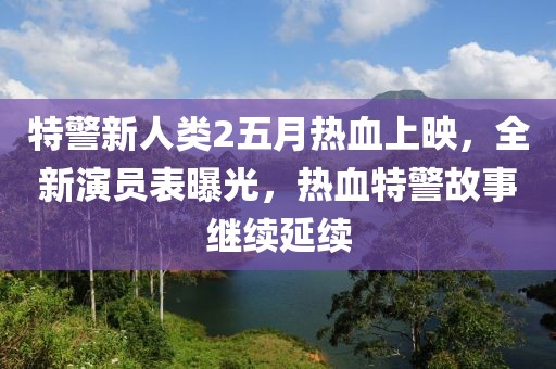 特警新人类2五月热血上映，全新演员表曝光，热血特警故事继续延续