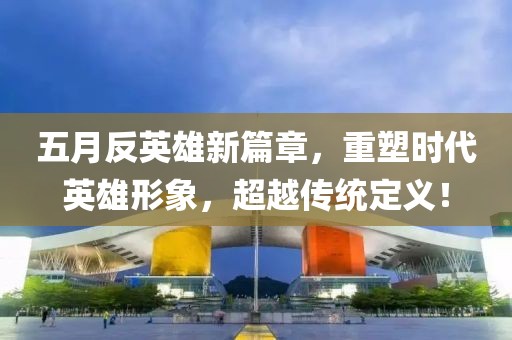 五月反英雄新篇章，重塑时代英雄形象，超越传统定义！