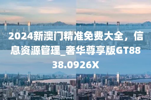 2024新澳门精准免费大全，信息资源管理_奢华尊享版GT8838.0926X