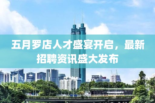 五月罗店人才盛宴开启，最新招聘资讯盛大发布