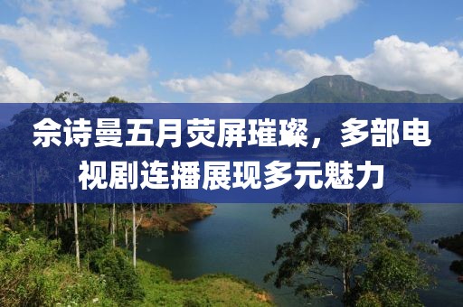 佘诗曼五月荧屏璀璨，多部电视剧连播展现多元魅力