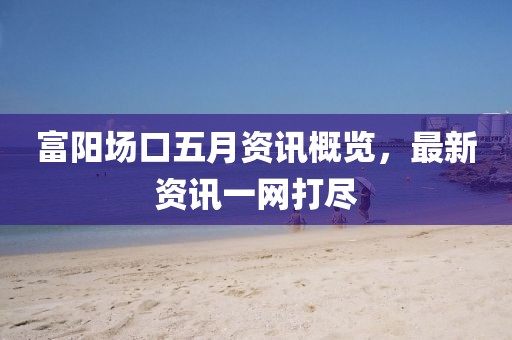 富阳场口五月资讯概览，最新资讯一网打尽