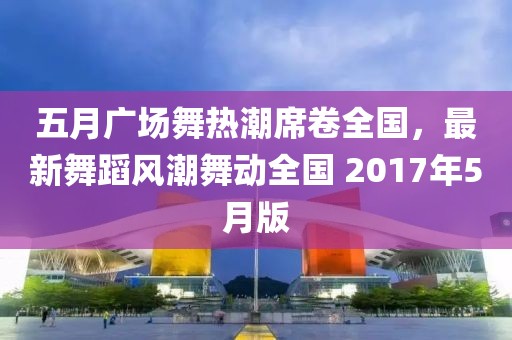 五月广场舞热潮席卷全国，最新舞蹈风潮舞动全国 2017年5月版