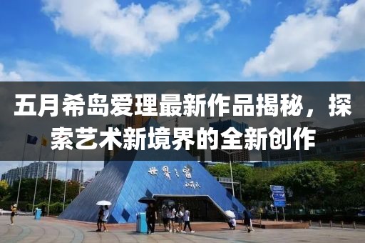 五月希岛爱理最新作品揭秘，探索艺术新境界的全新创作