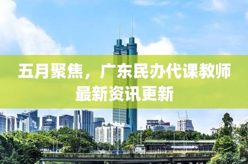 五月聚焦，广东民办代课教师最新资讯更新