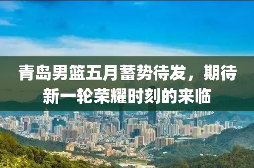 青岛男篮五月蓄势待发，期待新一轮荣耀时刻的来临