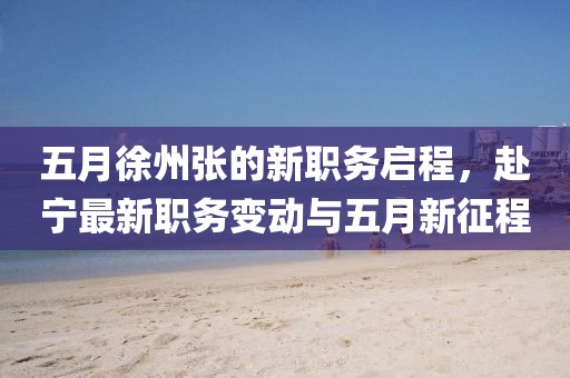 五月徐州张的新职务启程，赴宁最新职务变动与五月新征程
