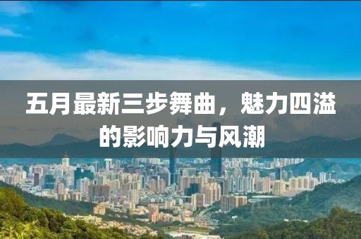 五月最新三步舞曲，魅力四溢的影响力与风潮