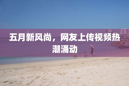 五月新风尚，网友上传视频热潮涌动