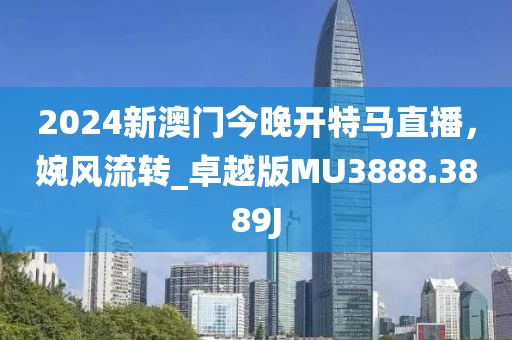 2024新澳门今晚开特马直播，婉风流转_卓越版MU3888.3889J