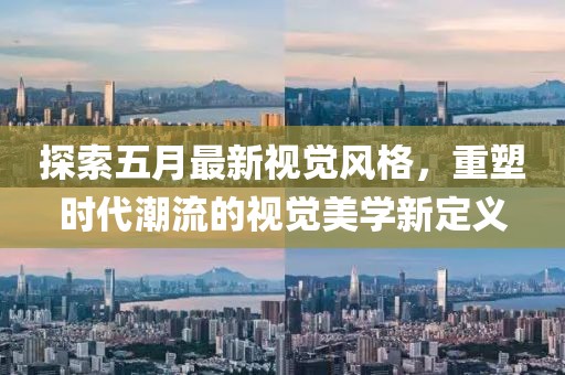 探索五月最新视觉风格，重塑时代潮流的视觉美学新定义