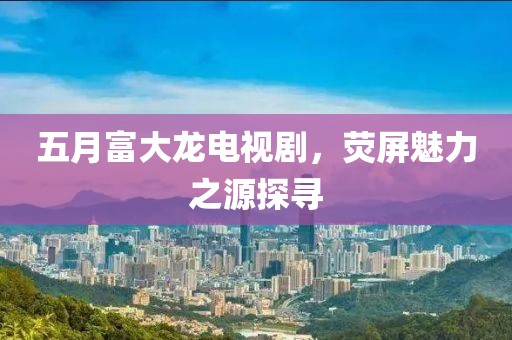 五月富大龙电视剧，荧屏魅力之源探寻