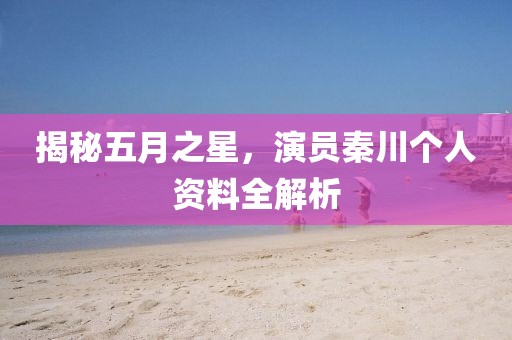 揭秘五月之星，演员秦川个人资料全解析
