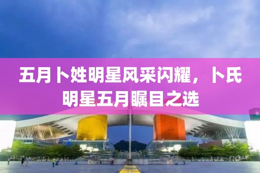 五月卜姓明星风采闪耀，卜氏明星五月瞩目之选