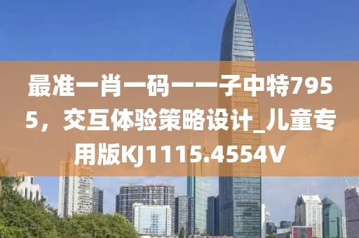 最准一肖一码一一子中特7955，交互体验策略设计_儿童专用版KJ1115.4554V