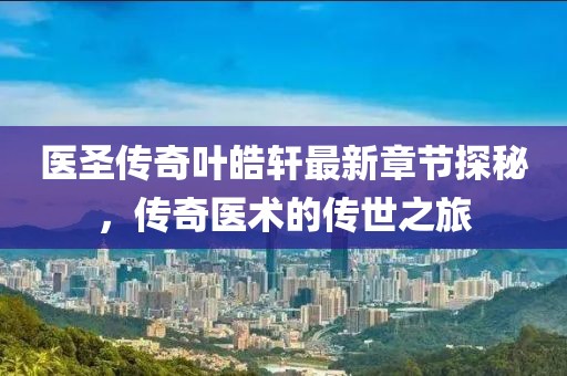 医圣传奇叶皓轩最新章节探秘，传奇医术的传世之旅