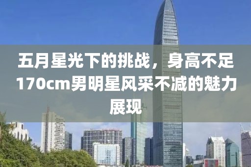 五月星光下的挑战，身高不足170cm男明星风采不减的魅力展现