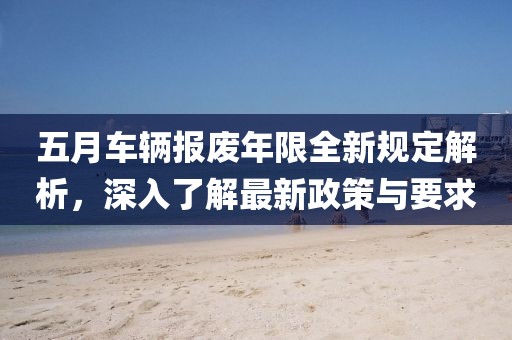 五月车辆报废年限全新规定解析，深入了解最新政策与要求