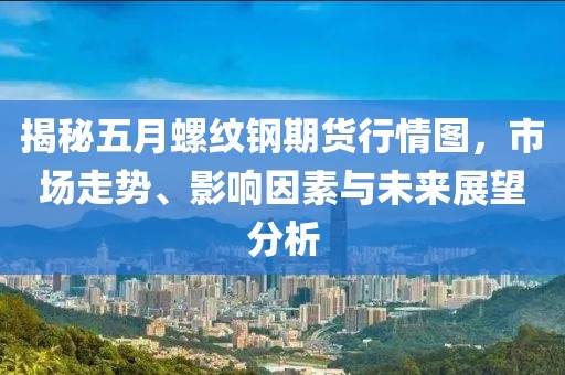 揭秘五月螺纹钢期货行情图，市场走势、影响因素与未来展望分析