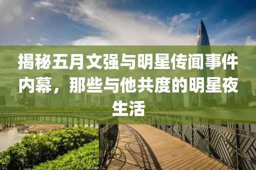 揭秘五月文强与明星传闻事件内幕，那些与他共度的明星夜生活