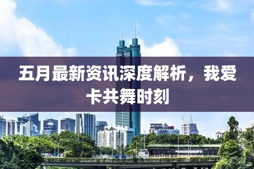 五月最新资讯深度解析，我爱卡共舞时刻