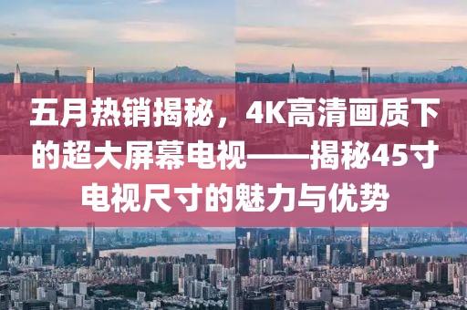 五月热销揭秘，4K高清画质下的超大屏幕电视——揭秘45寸电视尺寸的魅力与优势
