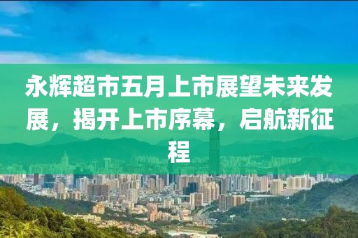 永辉超市五月上市展望未来发展，揭开上市序幕，启航新征程