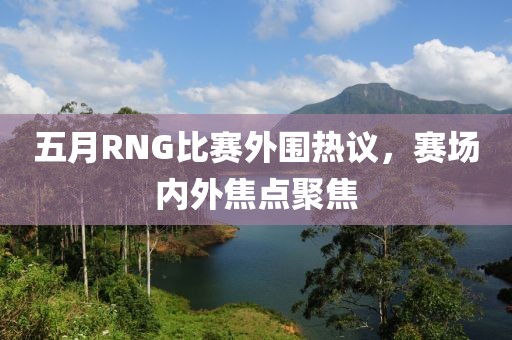 五月RNG比赛外围热议，赛场内外焦点聚焦