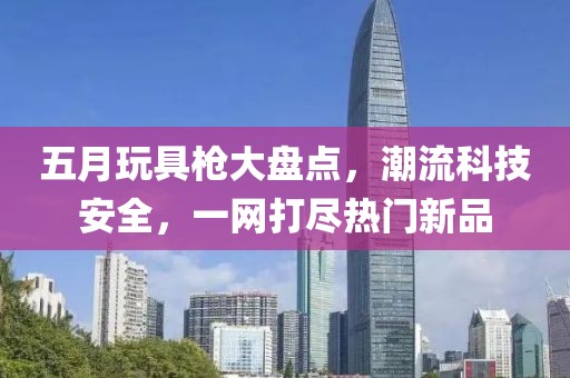 五月玩具枪大盘点，潮流科技安全，一网打尽热门新品