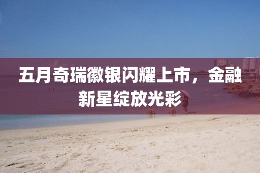 五月奇瑞徽银闪耀上市，金融新星绽放光彩