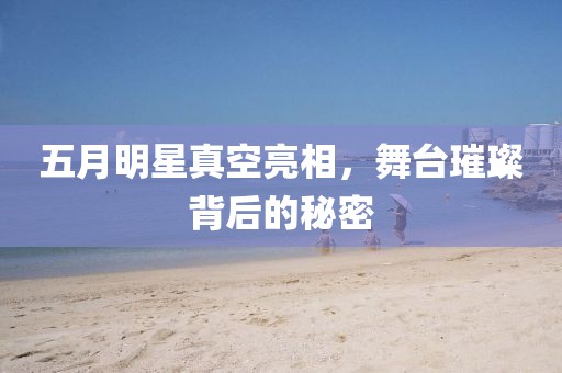 五月明星真空亮相，舞台璀璨背后的秘密