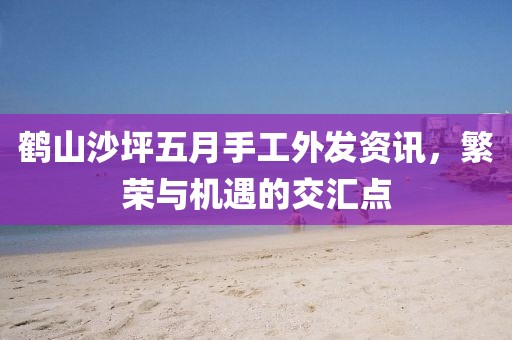 鹤山沙坪五月手工外发资讯，繁荣与机遇的交汇点