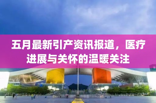 五月最新引产资讯报道，医疗进展与关怀的温暖关注