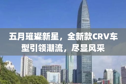 五月璀璨新星，全新款CRV车型引领潮流，尽显风采