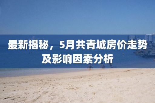 最新揭秘，5月共青城房价走势及影响因素分析