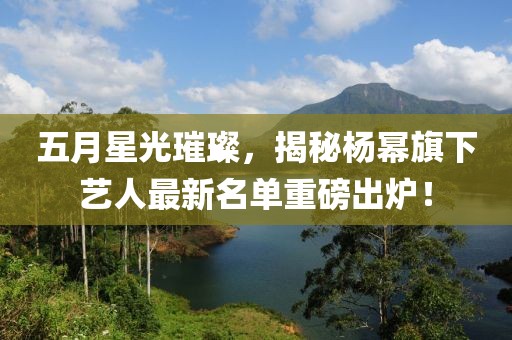 五月星光璀璨，揭秘杨幂旗下艺人最新名单重磅出炉！