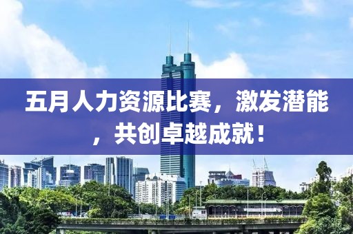 五月人力资源比赛，激发潜能，共创卓越成就！
