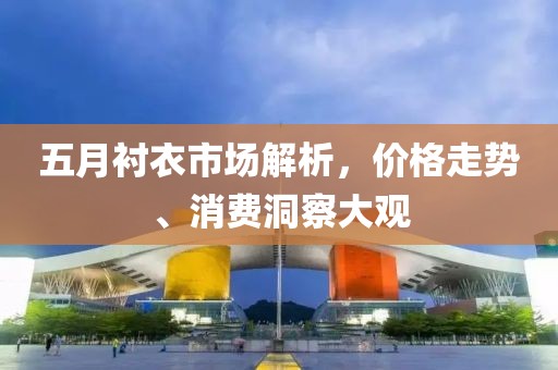 五月衬衣市场解析，价格走势、消费洞察大观
