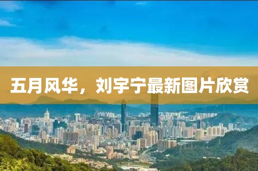 五月风华，刘宇宁最新图片欣赏