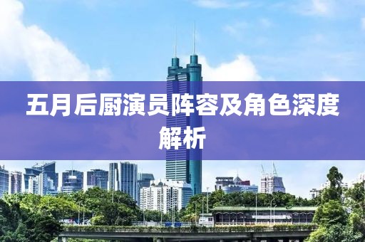 五月后厨演员阵容及角色深度解析