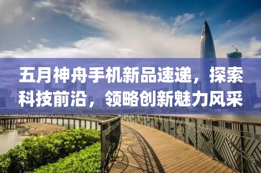 五月神舟手机新品速递，探索科技前沿，领略创新魅力风采
