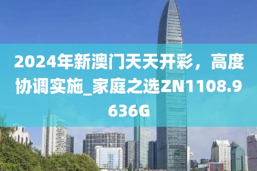 2024年新澳门天天开彩，高度协调实施_家庭之选ZN1108.9636G