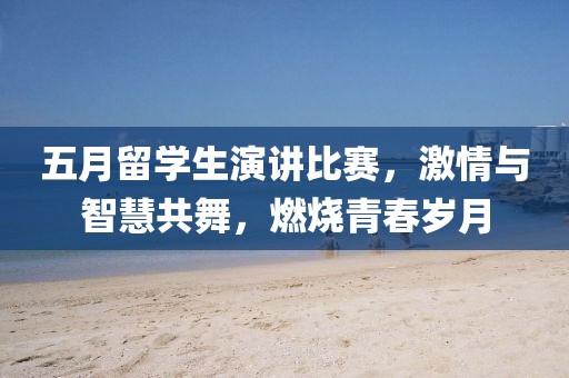 五月留学生演讲比赛，激情与智慧共舞，燃烧青春岁月