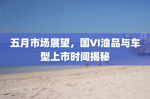 五月市场展望，国VI油品与车型上市时间揭秘