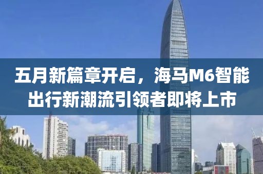 五月新篇章开启，海马M6智能出行新潮流引领者即将上市