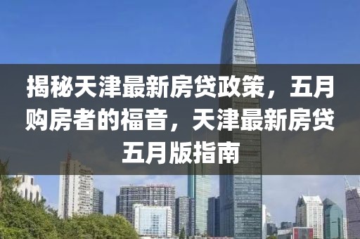 揭秘天津最新房贷政策，五月购房者的福音，天津最新房贷五月版指南