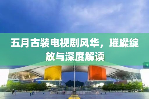 五月古装电视剧风华，璀璨绽放与深度解读