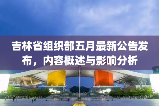 吉林省组织部五月最新公告发布，内容概述与影响分析