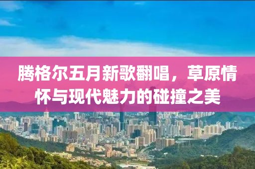 腾格尔五月新歌翻唱，草原情怀与现代魅力的碰撞之美